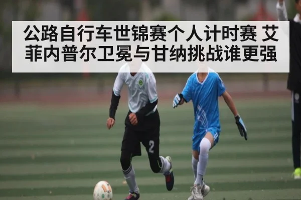 公路自行车世锦赛个人计时赛 艾菲内普尔卫冕与甘纳挑战谁更强